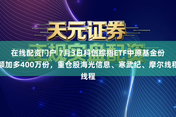在线配资门户 7月3日科创综指ETF中原基金份额加多400万份，重仓股海光信息、寒武纪、摩尔线程
