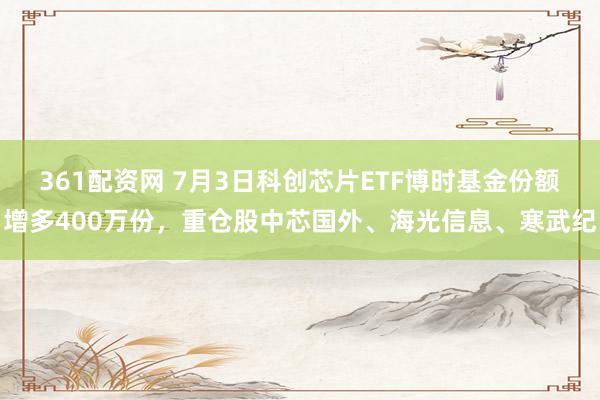 361配资网 7月3日科创芯片ETF博时基金份额增多400万份，重仓股中芯国外、海光信息、寒武纪