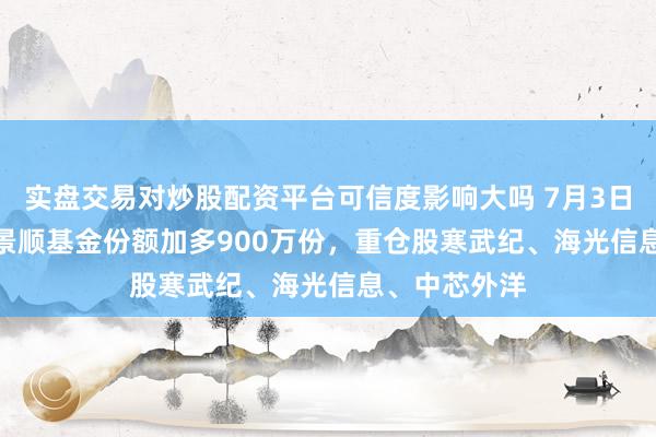 实盘交易对炒股配资平台可信度影响大吗 7月3日科创50ETF景顺基金份额加多900万份，重仓股寒武纪、海光信息、中芯外洋