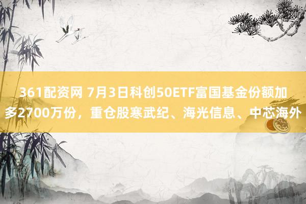 361配资网 7月3日科创50ETF富国基金份额加多2700万份，重仓股寒武纪、海光信息、中芯海外