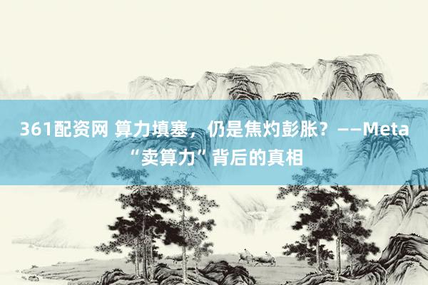 361配资网 算力填塞，仍是焦灼彭胀？——Meta“卖算力”背后的真相